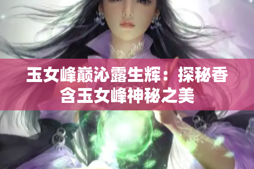 玉女峰巅沁露生辉：探秘香含玉女峰神秘之美
