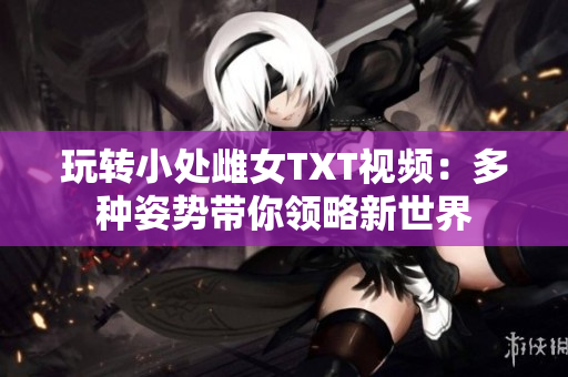 玩转小处雌女TXT视频：多种姿势带你领略新世界