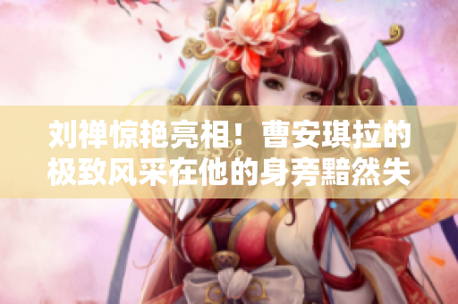 刘禅惊艳亮相！曹安琪拉的极致风采在他的身旁黯然失色