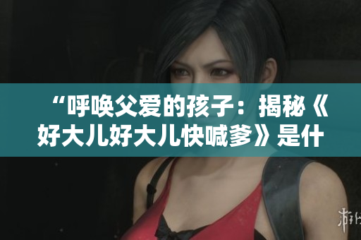 “呼唤父爱的孩子：揭秘《好大儿好大儿快喊爹》是什么歌”