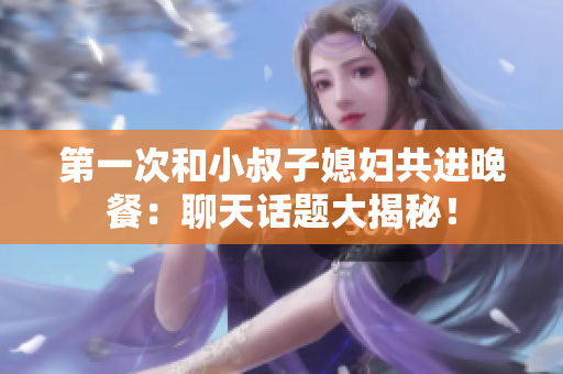 第一次和小叔子媳妇共进晚餐：聊天话题大揭秘！