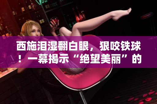 西施泪湿翻白眼，狠咬铁球！一幕揭示“绝望美丽”的真相，掀起思考热潮