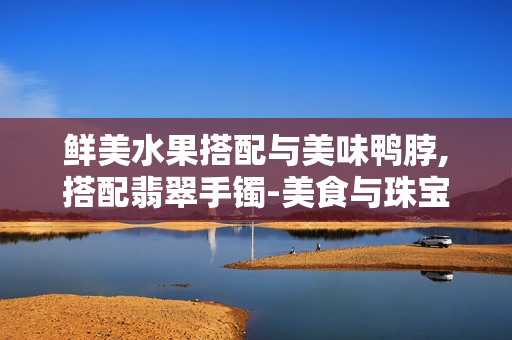 鲜美水果搭配与美味鸭脖,搭配翡翠手镯-美食与珠宝的别样享受
