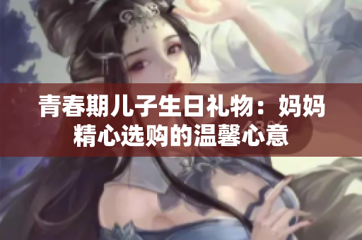 青春期儿子生日礼物：妈妈精心选购的温馨心意