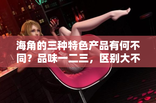 海角的三种特色产品有何不同？品味一二三，区别大不同