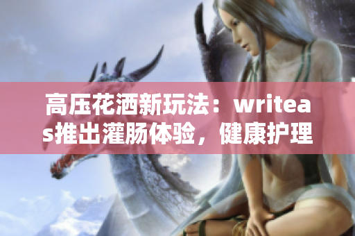 高压花洒新玩法：writeas推出灌肠体验，健康护理新趋势