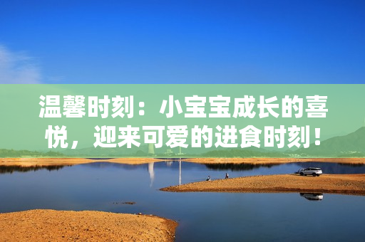 温馨时刻：小宝宝成长的喜悦，迎来可爱的进食时刻！