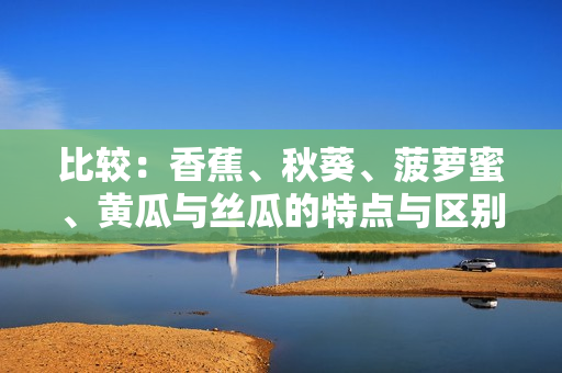 比较：香蕉、秋葵、菠萝蜜、黄瓜与丝瓜的特点与区别