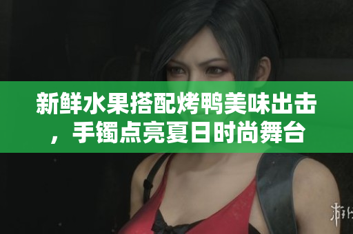 新鲜水果搭配烤鸭美味出击，手镯点亮夏日时尚舞台