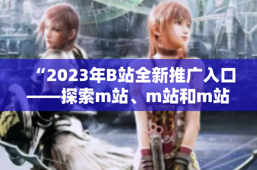 “2023年B站全新推广入口——探索m站、m站和m站的全新可能性！”