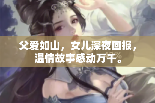 父爱如山，女儿深夜回报，温情故事感动万千。
