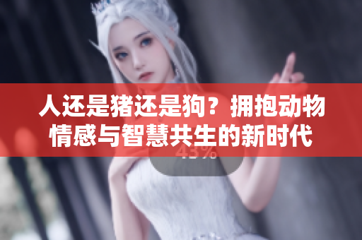 人还是猪还是狗？拥抱动物情感与智慧共生的新时代