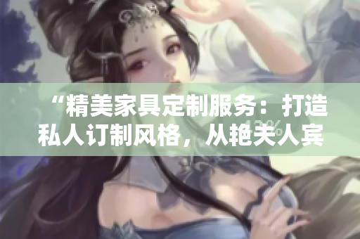 “精美家具定制服务：打造私人订制风格，从艳夫人宾馆床到酒店床一应俱全！”