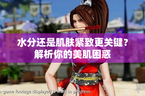 水分还是肌肤紧致更关键？解析你的美肌困惑