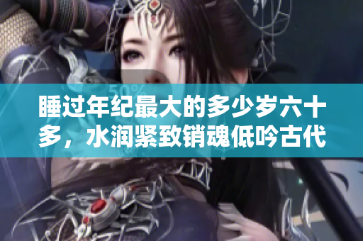 睡过年纪最大的多少岁六十多，水润紧致销魂低吟古代，水润紧致销魂低吟，说说都是怎么的干对象的，睡眠を取らなくてもいい，睡觉抓着小鸡一晚上会怎样266