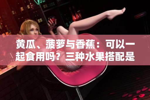 黄瓜、菠萝与香蕉：可以一起食用吗？三种水果搭配是否适宜？果然真相大揭秘！