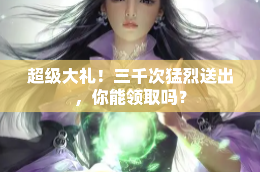 超级大礼！三千次猛烈送出，你能领取吗？