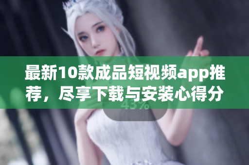最新10款成品短视频app推荐，尽享下载与安装心得分享