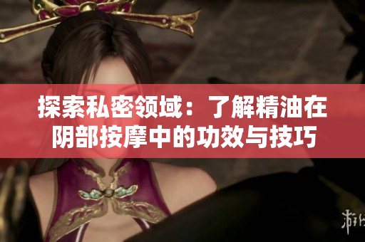 探索私密领域：了解精油在阴部按摩中的功效与技巧