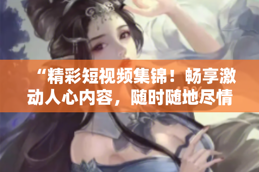 “精彩短视频集锦！畅享激动人心内容，随时随地尽情观看！”