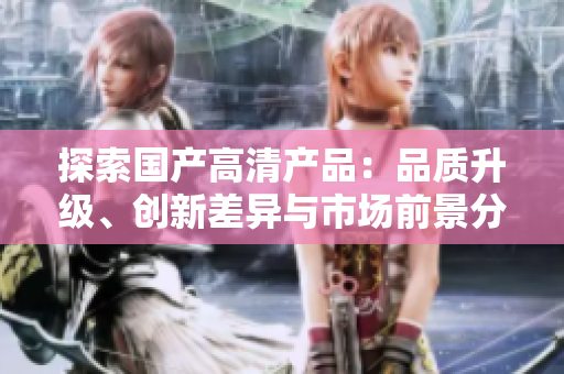 探索国产高清产品：品质升级、创新差异与市场前景分析