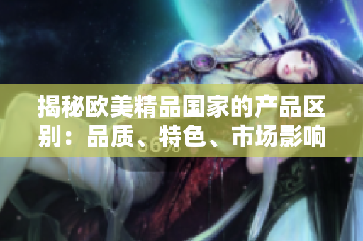 揭秘欧美精品国家的产品区别：品质、特色、市场影响对比分析