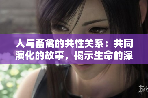 人与畜禽的共性关系：共同演化的故事，揭示生命的深层联系