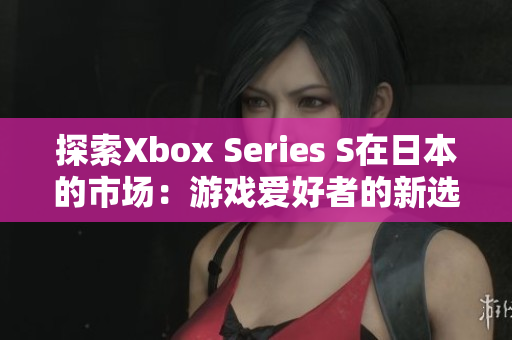探索Xbox Series S在日本的市场：游戏爱好者的新选择