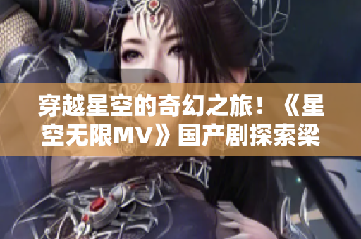 穿越星空的奇幻之旅！《星空无限MV》国产剧探索梁佳的神秘世界