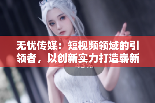无忧传媒：短视频领域的引领者，以创新实力打造崭新格局