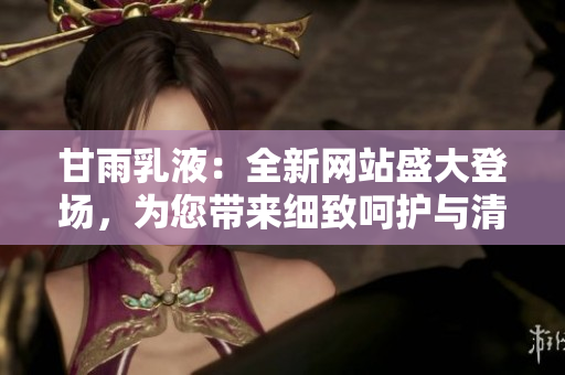甘雨乳液：全新网站盛大登场，为您带来细致呵护与清爽体验！