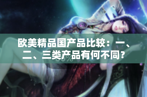 欧美精品国产品比较：一、二、三类产品有何不同？