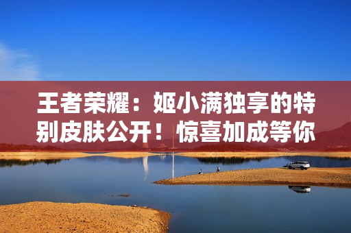 王者荣耀：姬小满独享的特别皮肤公开！惊喜加成等你来体验