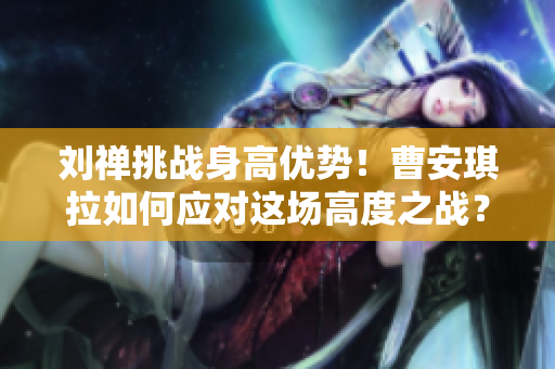 刘禅挑战身高优势！曹安琪拉如何应对这场高度之战？