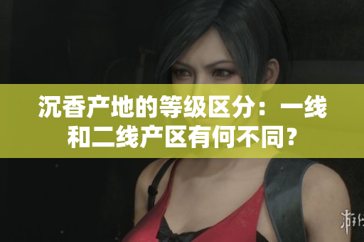 沉香产地的等级区分：一线和二线产区有何不同？