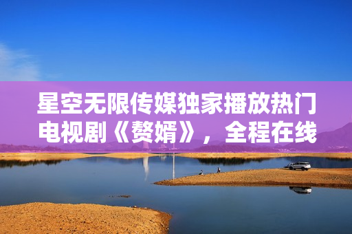 星空无限传媒独家播放热门电视剧《赘婿》，全程在线观看豪华视听盛宴