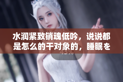 水润紧致销魂低吟，说说都是怎么的干对象的，睡眠を取らなくてもいい，睡觉抓着小鸡一晚上会怎样，睡过年纪最大的多少岁六十多，水润紧致销魂低吟古代828