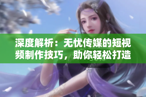 深度解析：无忧传媒的短视频制作技巧，助你轻松打造引人入胜的视频内容