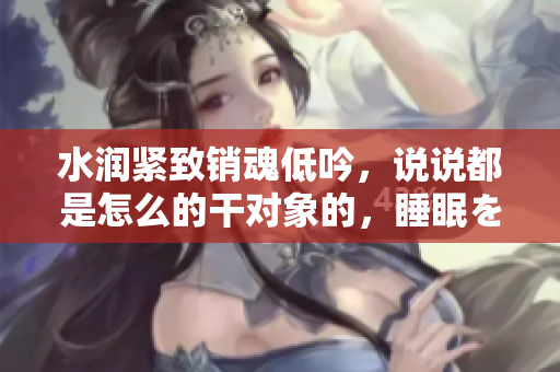 水润紧致销魂低吟，说说都是怎么的干对象的，睡眠を取らなくてもいい，睡觉抓着小鸡一晚上会怎样，睡过年纪最大的多少岁六十多，水润紧致销魂低吟古代318