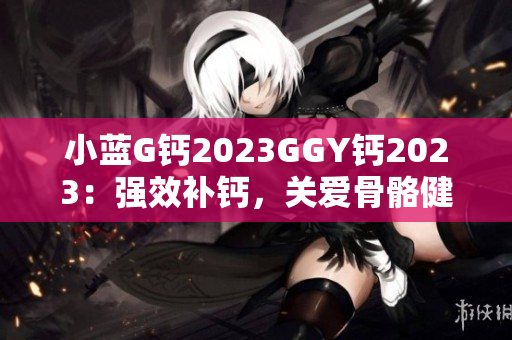 小蓝G钙2023GGY钙2023：强效补钙，关爱骨骼健康
