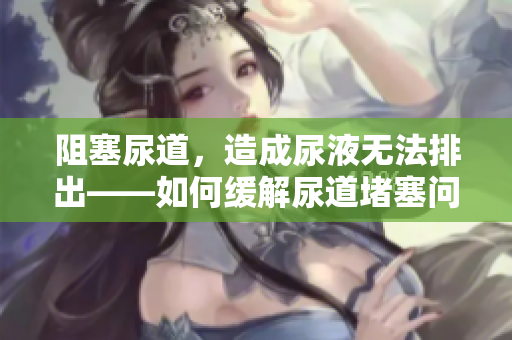阻塞尿道，造成尿液无法排出——如何缓解尿道堵塞问题