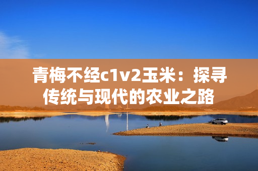 青梅不经c1v2玉米：探寻传统与现代的农业之路