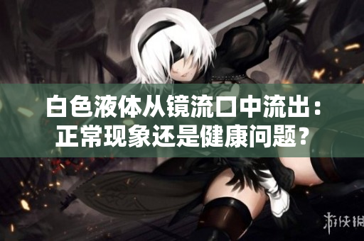 白色液体从镜流口中流出：正常现象还是健康问题？