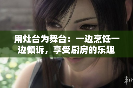 用灶台为舞台：一边烹饪一边倾诉，享受厨房的乐趣