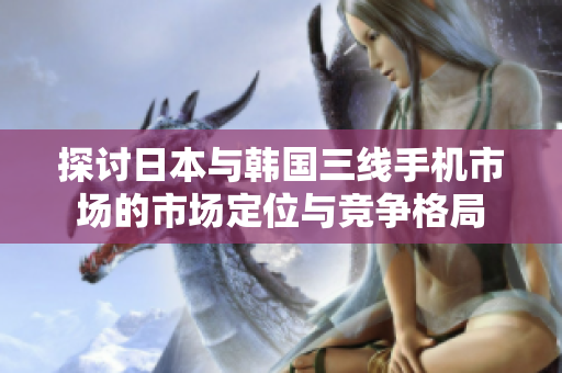 探讨日本与韩国三线手机市场的市场定位与竞争格局