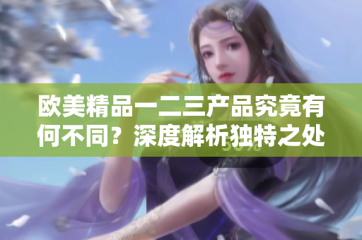 欧美精品一二三产品究竟有何不同？深度解析独特之处