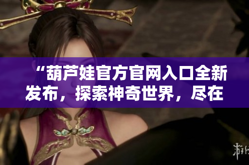 “葫芦娃官方官网入口全新发布，探索神奇世界，尽在官方网站！”