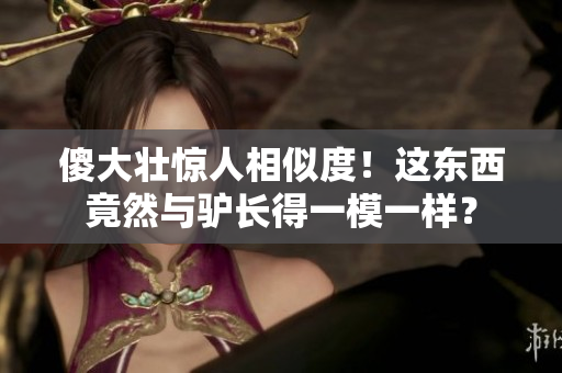 傻大壮惊人相似度！这东西竟然与驴长得一模一样？
