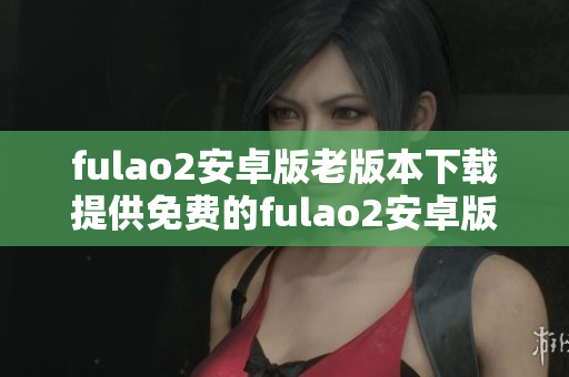 fulao2安卓版老版本下载提供免费的fulao2安卓版历史版本安装包