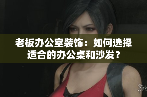 老板办公室装饰：如何选择适合的办公桌和沙发？